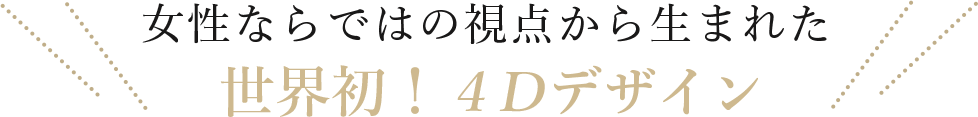 女性ならではの視点から生まれた
4Dデザイン